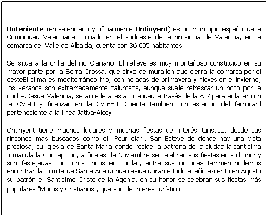 Cuadro de texto: Onteniente (en valenciano y oficialmente Ontinyent) es un municipio espa�ol de la Comunidad Valenciana. Situado en el sudoeste de la provincia de Valencia, en la comarca del Valle de Albaida, cuenta con 36.695 habitantes.
Se sit�a a la orilla del r�o Clariano. El relieve es muy monta�oso constituido en su mayor parte por la Serra Grossa, que sirve de murall�n que cierra la comarca por el oesteEl clima es mediterr�neo fr�o, con heladas de primavera y nieves en el invierno; los veranos son extremadamente calurosos, aunque suele refrescar un poco por la noche.Desde Valencia, se accede a esta localidad a trav�s de la A-7 para enlazar con la CV-40 y finalizar en la CV-650. Cuenta tambi�n con estaci�n del ferrocaril perteneciente a la l�nea J�tiva-Alcoy
Ontinyent tiene muchos lugares y muchas fiestas de inter�s tur�stico, desde sus rincones m�s buscados como el "Pour clar", San Esteve de donde hay una vista preciosa; su iglesia de Santa Maria donde reside la patrona de la ciudad la sant�sima Inmaculada Concepci�n, a finales de Noviembre se celebran sus fiestas en su honor y son festejadas con toros "bous en corda", entre sus rincones tambi�n podemos encontrar la Ermita de Santa Ana donde reside durante todo el a�o excepto en Agosto su patr�n el Sant�simo Cristo de la Agon�a, en su honor se celebran sus fiestas m�s populares "Moros y Cristianos", que son de inter�s tur�stico. 
