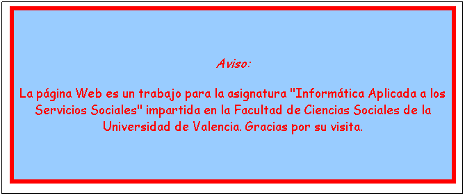 Cuadro de texto: Aviso: 
La p�gina Web es un trabajo para la asignatura "Inform�tica Aplicada a los Servicios Sociales" impartida en la Facultad de Ciencias Sociales de la Universidad de Valencia. Gracias por su visita. 
