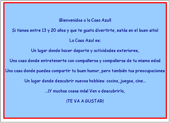 Cuadro de texto: &nbsp;
�Bienvenidos a la Casa Azul!
Si tienes entre 13 y 20 a�os y que te gusta divertirte, est�s en el buen sitio!
La Casa Azul es: 
Un lugar donde hacer deporte y actividades exteriores,
Una casa donde entretenerte con compa�eros y compa�eras de tu misma edad
Una casa donde puedes compartir tu buen humor, pero tambi�n tus preocupaciones
Un lugar donde descubrir nuevos hobbies: cocina, juegos, cine...
...�Y muchas cosas m�s! Ven a descubrirla, 
�TE VA A GUSTAR! 
&nbsp;
