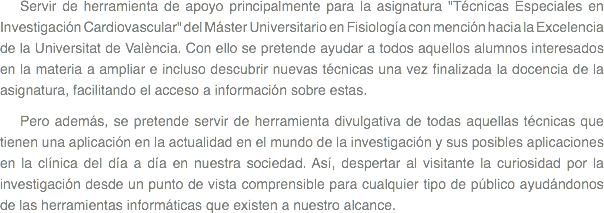 
Servir de herramienta de apoyo principalmente para la asignatura "Técnicas Especiales en Investigación Cardiovascular" del Máster Universitario en Fisiología con mención hacia la Excelencia de la Universitat de València. Con ello se pretende ayudar a todos aquellos alumnos interesados en la materia a ampliar e incluso descubrir nuevas técnicas una vez finalizada la docencia de la asignatura, facilitando el acceso a información sobre estas. Pero además, se pretende servir de herramienta divulgativa de todas aquellas técnicas que tienen una aplicación en la actualidad en el mundo de la investigación y sus posibles aplicaciones en la clínica del día a día en nuestra sociedad. Así, despertar al visitante la curiosidad por la investigación desde un punto de vista comprensible para cualquier tipo de público ayudándonos de las herramientas informáticas que existen a nuestro alcance.