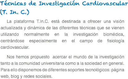 Técnicas de Investigación Cardiovascular (T. In. C.)
La plataforma T.In.C. está destinada a ofrecer una visión actualizada y dinámica de las diferentes técnicas que se vienen utilizando normalmente en la investigación biomédica, centrándose especialmente en el campo de fisiología cardiovascular. Nos hemos propuesto acercar el mundo de la investigación tanto a la comunidad universitaria como a la sociedad en general. Para ello disponemos de diferentes soportes tecnológicos: página web, blog y redes sociales. 