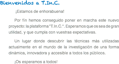 Bienvenidos a T.In.C. ¡Estamos de enhorabuena! Por fín hemos conseguido poner en marcha este nuevo proyecto: la plataforma "T.In.C.". Esperamos que os sea de gran utilidad, y que cumpla con vuestras expectativas.
Un lugar donde descubrir las técnicas más utilizadas actualmente en el mundo de la investigación de una forma dinámica, innovadora y accesible a todos los públicos.
¡Os esperamos a todos!